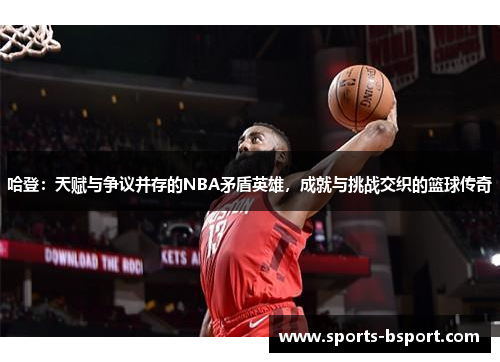 哈登：天赋与争议并存的NBA矛盾英雄，成就与挑战交织的篮球传奇