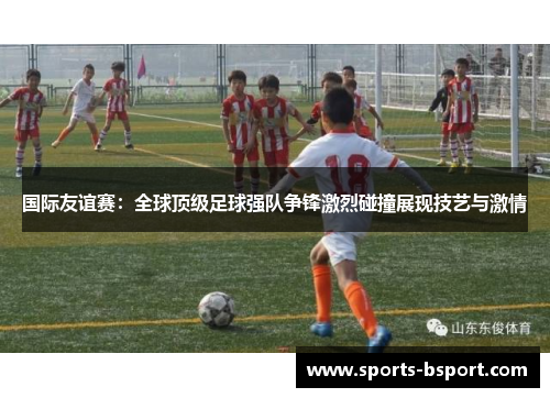 国际友谊赛：全球顶级足球强队争锋激烈碰撞展现技艺与激情
