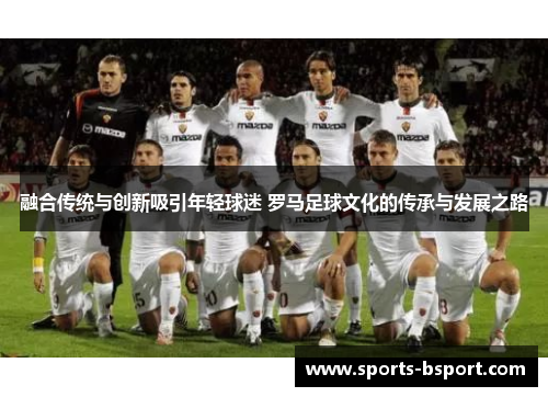 融合传统与创新吸引年轻球迷 罗马足球文化的传承与发展之路