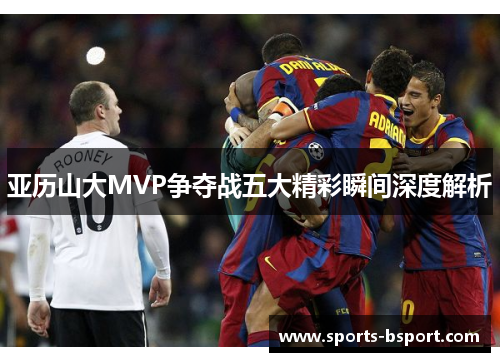 亚历山大MVP争夺战五大精彩瞬间深度解析