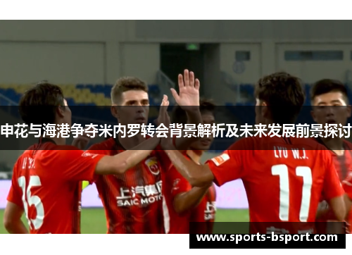 申花与海港争夺米内罗转会背景解析及未来发展前景探讨