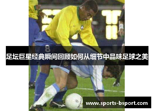 足坛巨星经典瞬间回顾如何从细节中品味足球之美