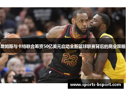 詹姆斯与卡特联合筹资50亿美元启动全新篮球联赛背后的商业策略