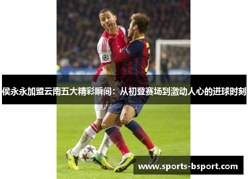 侯永永加盟云南五大精彩瞬间：从初登赛场到激动人心的进球时刻