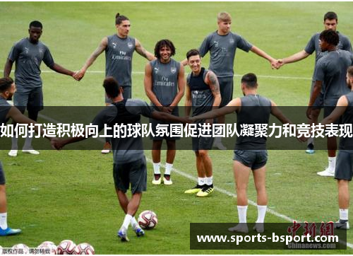 如何打造积极向上的球队氛围促进团队凝聚力和竞技表现