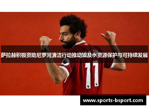 萨拉赫积极资助尼罗河清洁行动推动埃及水资源保护与可持续发展