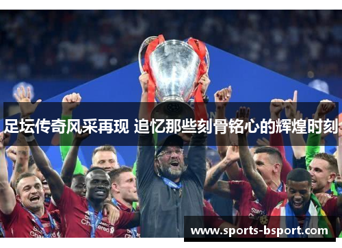 足坛传奇风采再现 追忆那些刻骨铭心的辉煌时刻
