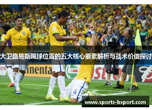 大卫路易斯踢球位置的五大核心要素解析与战术价值探讨