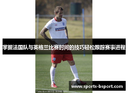 掌握法国队与英格兰比赛时间的技巧轻松跟踪赛事进程 掌握法国队与英格兰比赛时间的技巧轻松跟踪赛事进程