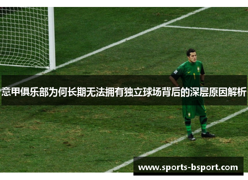 意甲俱乐部为何长期无法拥有独立球场背后的深层原因解析 意甲俱乐部为何长期无法拥有独立球场背后的深层原因解析