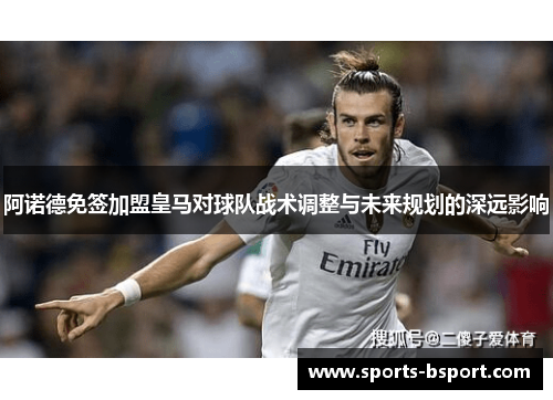 阿诺德免签加盟皇马对球队战术调整与未来规划的深远影响 阿诺德免签加盟皇马对球队战术调整与未来规划的深远影响